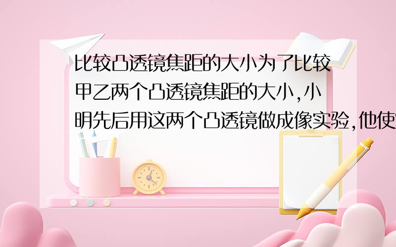 比较凸透镜焦距的大小为了比较甲乙两个凸透镜焦距的大小,小明先后用这两个凸透镜做成像实验,他使烛焰,透镜和光屏在同一直线上,并使两个透镜与光屏之间的距离均为20厘米,发现：烛焰经