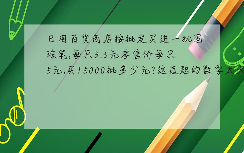 日用百货商店按批发买进一批圆珠笔,每只3.5元零售价每只5元,买15000批多少元?这道题的数字太大了算不过来呀!