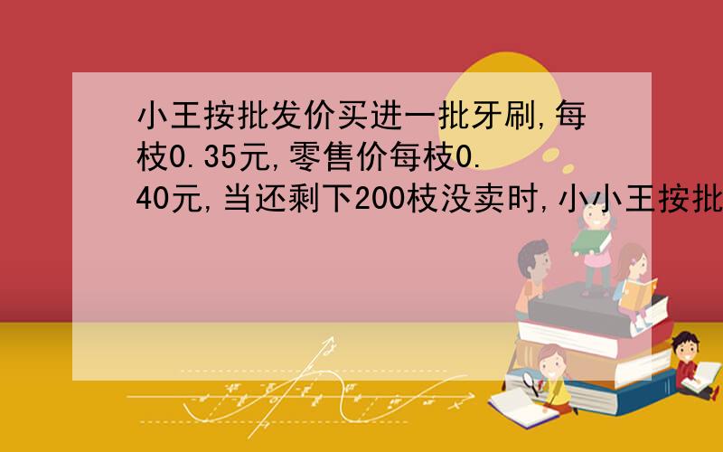 小王按批发价买进一批牙刷,每枝0.35元,零售价每枝0.40元,当还剩下200枝没卖时,小小王按批发价买进一批牙刷，每枝0.35元，零售价每枝0.40元，当还剩下200枝没卖时，小王计算扣除所有成本已