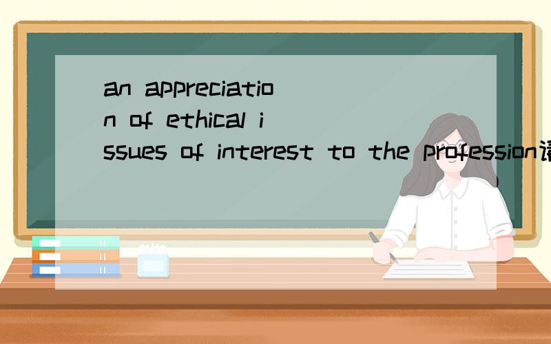 an appreciation of ethical issues of interest to the profession请帮我翻译这句话并解释一下里面介词的含义,of.to这几个介词分别指向作用于哪个单词,