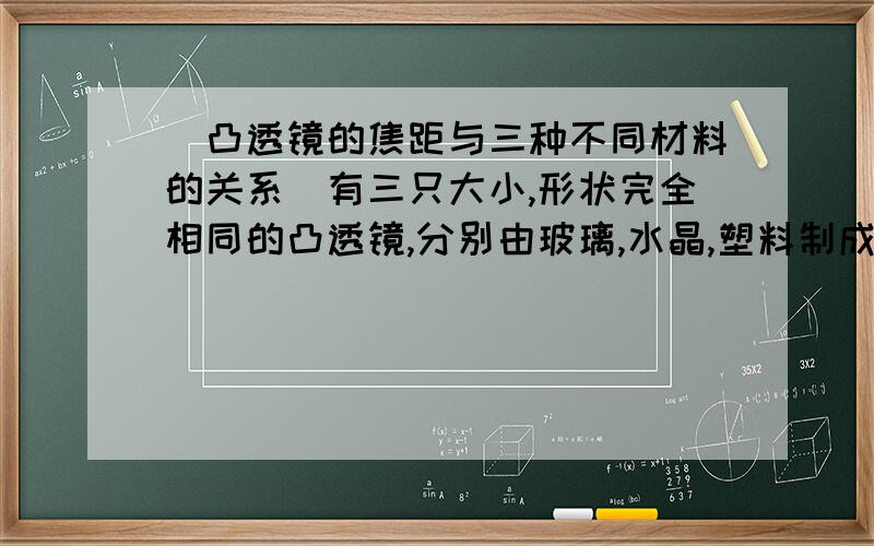 （凸透镜的焦距与三种不同材料的关系）有三只大小,形状完全相同的凸透镜,分别由玻璃,水晶,塑料制成,探究由这三种材料制成的外观一样的凸透镜的焦距.最好能大概说出焦距是多少。