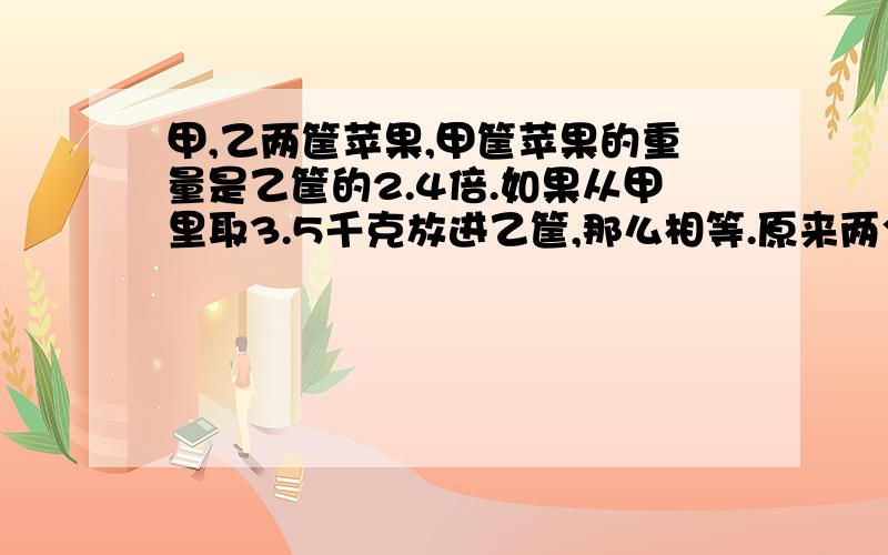 甲,乙两筐苹果,甲筐苹果的重量是乙筐的2.4倍.如果从甲里取3.5千克放进乙筐,那么相等.原来两个筐各有几千克