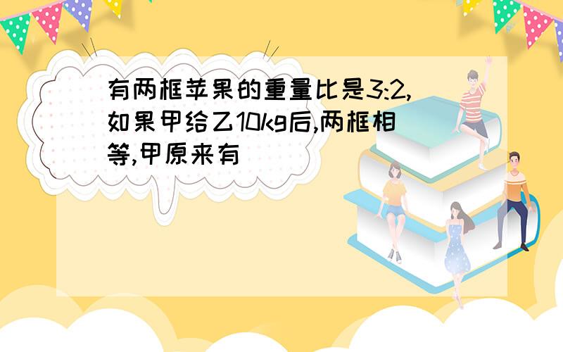 有两框苹果的重量比是3:2,如果甲给乙10kg后,两框相等,甲原来有