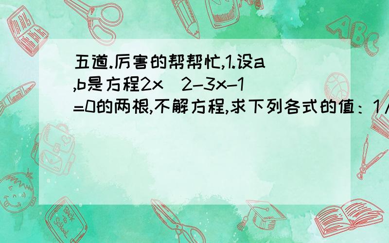 五道.厉害的帮帮忙,1.设a,b是方程2x^2-3x-1=0的两根,不解方程,求下列各式的值：1/a+1/b a^3+b^3 a^4+b^4+a^3*b+b^3*a a-b的绝对值 （第三个是a立方*b）2.已知a≠b,且a^2-3a=1,b^2-3b=1,求1/(a^2 -1) +1/(b^2 -1)3.设关