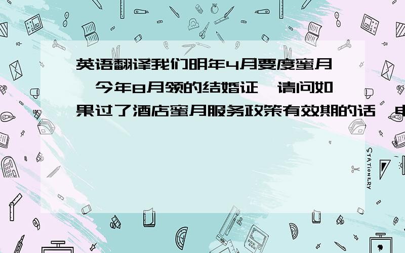 英语翻译我们明年4月要度蜜月,今年8月领的结婚证,请问如果过了酒店蜜月服务政策有效期的话,申请贵酒店该服务需要单位出具没有请过长假的证明么?就是上面这句,换个说法：我们明年4月