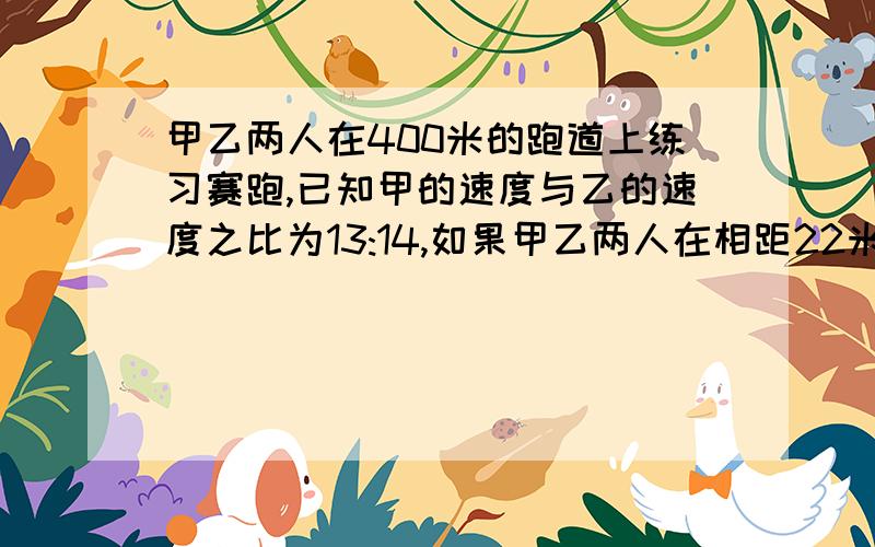 甲乙两人在400米的跑道上练习赛跑,已知甲的速度与乙的速度之比为13:14,如果甲乙两人在相距22米的地点反向出发,经过28秒首次相遇,若甲乙两人进行10000米比赛,甲可以比乙提前1.75圈到达终点,