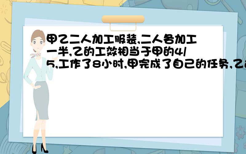 甲乙二人加工服装,二人各加工一半,乙的工效相当于甲的4/5,工作了8小时,甲完成了自己的任务,乙还差2...甲乙二人加工服装,二人各加工一半,乙的工效相当于甲的4/5,工作了8小时,甲完成了自己