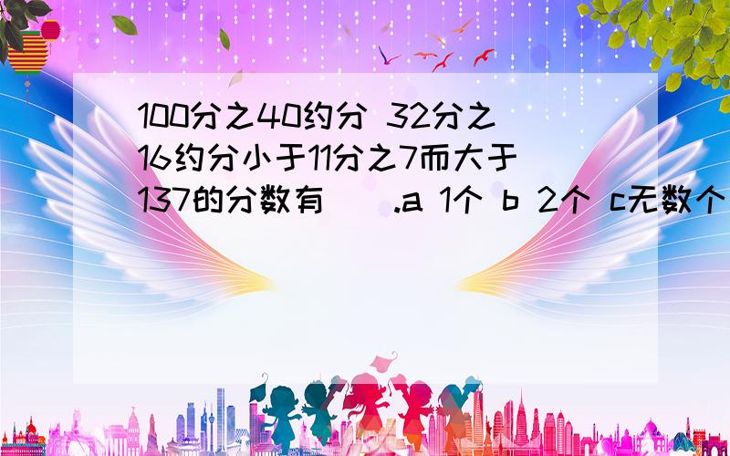 100分之40约分 32分之16约分小于11分之7而大于137的分数有（）.a 1个 b 2个 c无数个