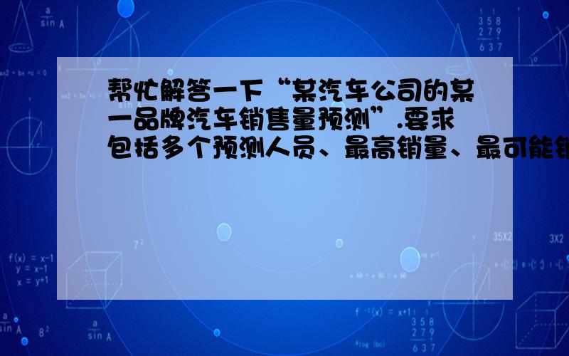 帮忙解答一下“某汽车公司的某一品牌汽车销售量预测”.要求包括多个预测人员、最高销量、最可能销量、最低销量、3个概率、期望值.即用急用!最好是一张表格