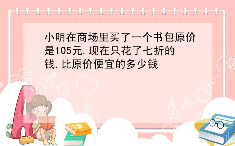 小明在商场里买了一个书包原价是105元,现在只花了七折的钱,比原价便宜的多少钱