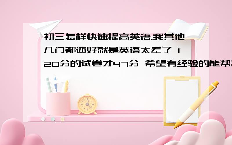 初三怎样快速提高英语.我其他几门都还好就是英语太差了 120分的试卷才47分 希望有经验的能帮帮我