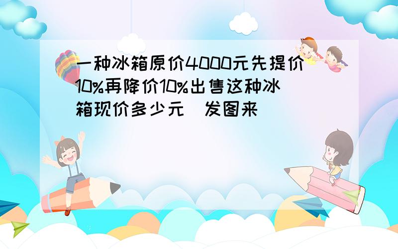 一种冰箱原价4000元先提价10%再降价10%出售这种冰箱现价多少元（发图来）