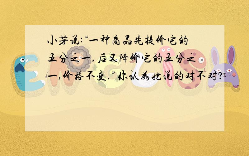 小芳说:“一种商品先提价它的五分之一,后又降价它的五分之一,价格不变.”你认为她说的对不对?