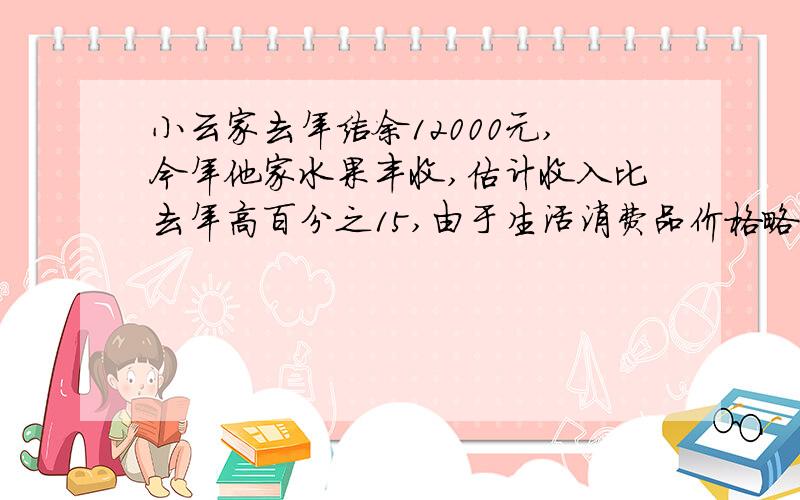 小云家去年结余12000元,今年他家水果丰收,估计收入比去年高百分之15,由于生活消费品价格略有下降,支出比去年低百分之15,今年比去年可多结余11400元,求去年的收入和支出各是多少