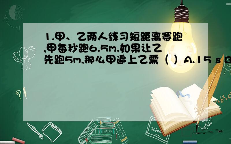 1.甲、乙两人练习短距离赛跑,甲每秒跑6.5m.如果让乙先跑5m,那么甲追上乙需（ ）A.15 s B.13 s C.10 s D.9 s2.一个两位数,十位上的数字比个位上的数字小2.设十位上的数字为x,则这个两位数可表示为