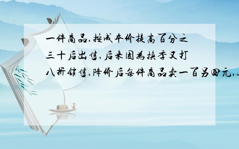 一件商品,按成本价提高百分之三十后出售,后来因为换季又打八折销售,降价后每件商品卖一百另四元,这...一件商品,按成本价提高百分之三十后出售,后来因为换季又打八折销售,降价后每件商