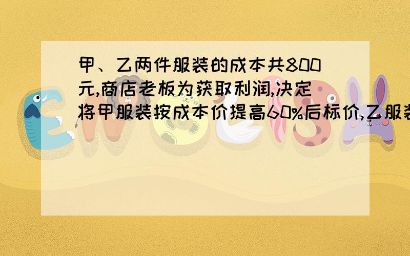 甲、乙两件服装的成本共800元,商店老板为获取利润,决定将甲服装按成本价提高60%后标价,乙服装按成本价提高50%后标价.在实际销售时,应顾客的要求,两件衣服均按8折（即按标价的80%）优惠卖