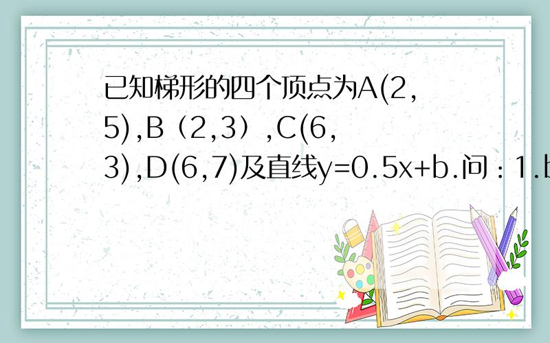 已知梯形的四个顶点为A(2,5),B（2,3）,C(6,3),D(6,7)及直线y=0.5x+b.问：1.b为何值时,该直线分别通过A,B,C2.若以S表示改直线截梯形ABCD的包含点C的那部分面积,当该直线与BC边相交时,S是多少?当直线与A