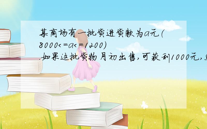 某商场有一批货进货款为a元（８０００＜＝ａ＜＝１２００）.如果这批货物月初出售,可获利1000元,然后将这批货的进货款和已获利的1000元进行投资,到月末该投资可获利3%.