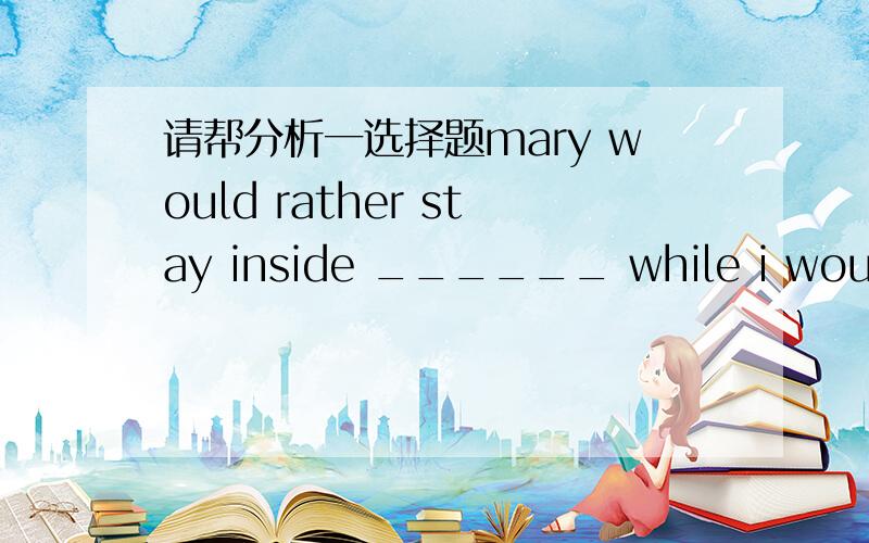 请帮分析一选择题mary would rather stay inside ______ while i would rather she went shopping with her friends.A reading B to read 请解释一下reading做什么成分 为什么不用to read ,留在里面不是为了读书吗?