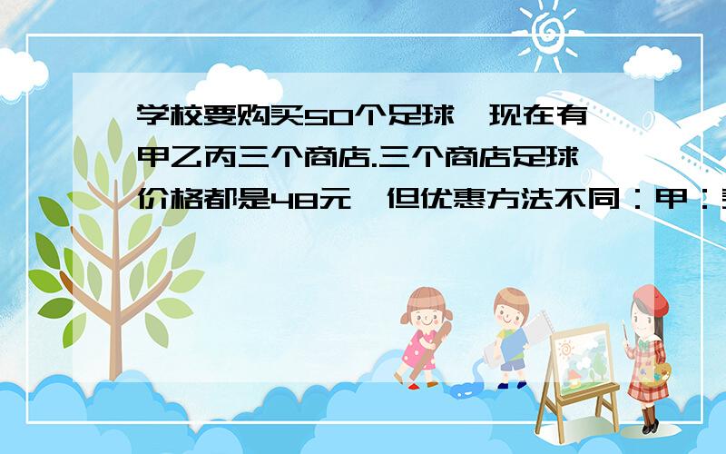 学校要购买50个足球,现在有甲乙丙三个商店.三个商店足球价格都是48元,但优惠方法不同：甲：买十送二,不足不送.乙：商品一律八折出售.丙：购物满200元,返现金40元.你认为哪种合算,说明理