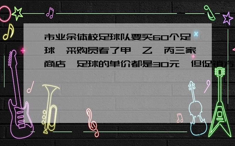 市业余体校足球队要买60个足球,采购员看了甲,乙,丙三家商店,足球的单价都是30元,但促销方式不同：甲商店：买十送二；乙商店：打八折；丙商店：每满100元返还现金20元.去哪家商店购买比