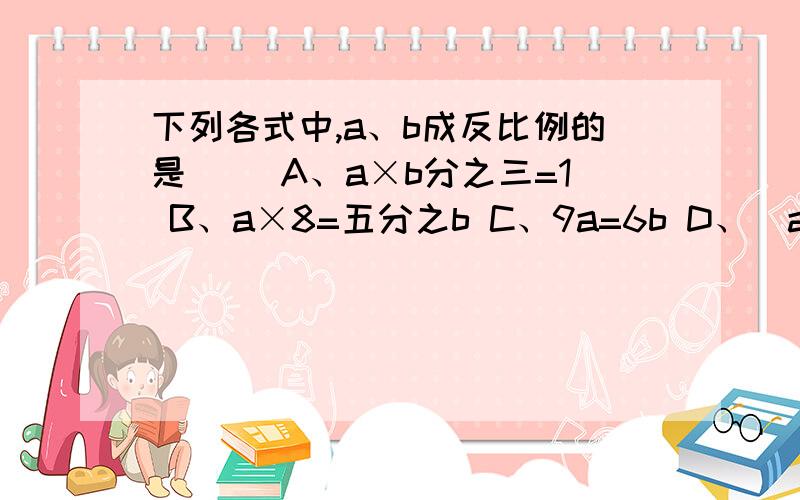 下列各式中,a、b成反比例的是（ ）A、a×b分之三=1 B、a×8=五分之b C、9a=6b D、（a+7）÷10=b不好意思,A选项是三分之b,我打错了