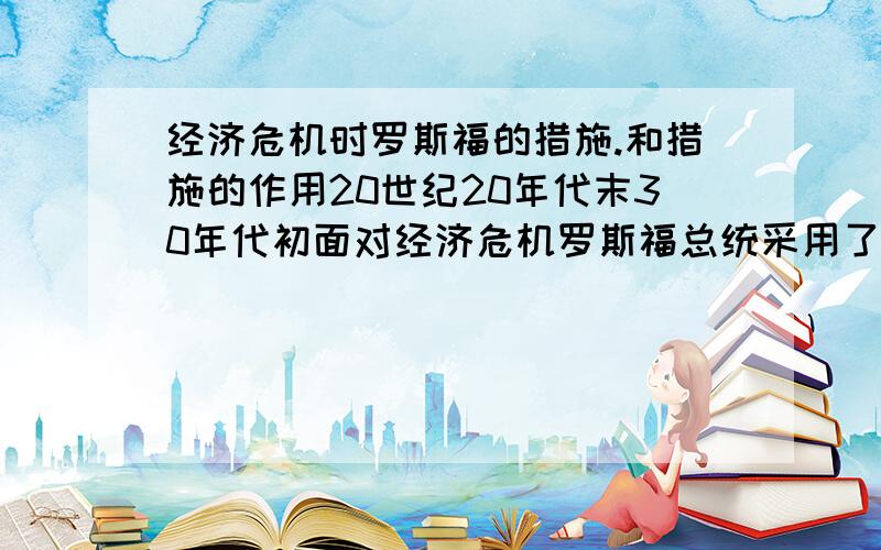 经济危机时罗斯福的措施.和措施的作用20世纪20年代末30年代初面对经济危机罗斯福总统采用了哪些措施度过危机?这些措施分别起到了什么作用