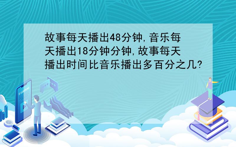 故事每天播出48分钟,音乐每天播出18分钟分钟,故事每天播出时间比音乐播出多百分之几?