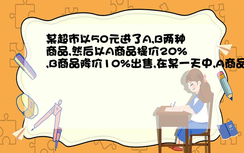 某超市以50元进了A,B两种商品,然后以A商品提价20%,B商品降价10%出售,在某一天中,A商品10件,B商品20件,问这一天里超市做这两种买卖是赚了还是赔了?并说明理由.快,我们老师的作业,（在线等）.