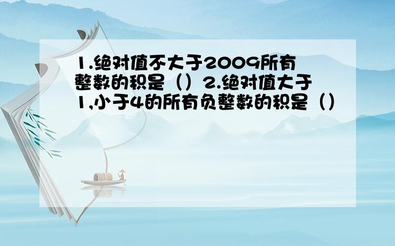 1.绝对值不大于2009所有整数的积是（）2.绝对值大于1,小于4的所有负整数的积是（）