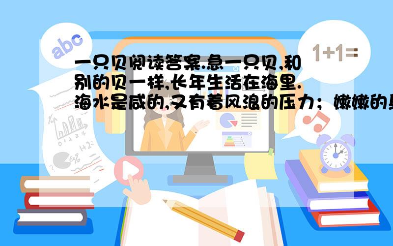 一只贝阅读答案.急一只贝,和别的贝一样,长年生活在海里.海水是咸的,又有着风浪的压力；嫩嫩的身子就藏在壳里.壳的样子很体面,涨潮的时候,总是高高地浮在潮的上头.有一次,它们被送到海