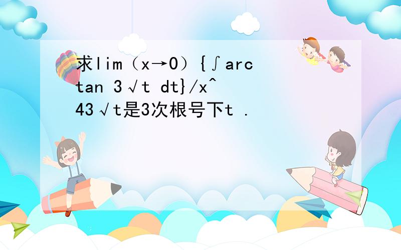 求lim（x→0）{∫arctan 3√t dt}/x^43√t是3次根号下t .