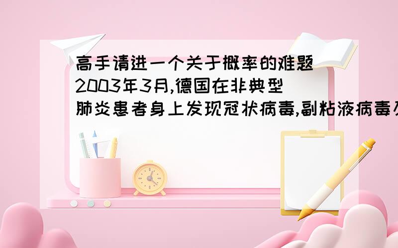 高手请进一个关于概率的难题`2003年3月,德国在非典型肺炎患者身上发现冠状病毒,副粘液病毒及一种细菌.香港引入的快速测试,在存有冠状病毒的患者身上测试时呈阳性反应（即证实存有病毒