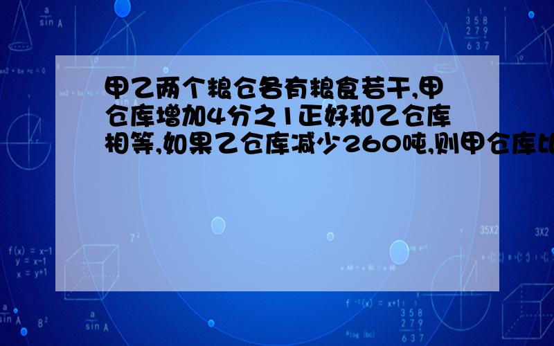 甲乙两个粮仓各有粮食若干,甲仓库增加4分之1正好和乙仓库相等,如果乙仓库减少260吨,则甲仓库比乙仓库多3分之2,甲乙两仓库各有粮食多少吨