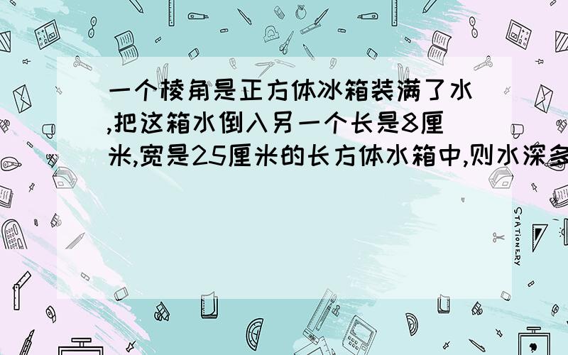 一个棱角是正方体冰箱装满了水,把这箱水倒入另一个长是8厘米,宽是25厘米的长方体水箱中,则水深多少分米!一个棱角是4分米的正方体冰箱装满了水,把这箱水倒入另一个长是8厘米,宽是25厘米