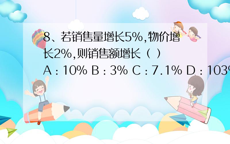 8、若销售量增长5%,物价增长2%,则销售额增长（ ） A：10% B：3% C：7.1% D：103%