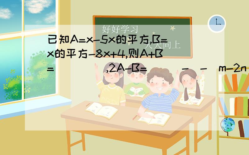 已知A=x-5x的平方,B=x的平方-8x+4,则A+B= ____,2A-B=___-[-(m-2n)]化简是什么？