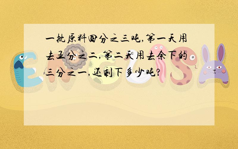 一批原料四分之三吨,第一天用去五分之二,第二天用去余下的三分之一,还剩下多少吨?