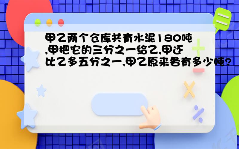 甲乙两个仓库共有水泥180吨,甲把它的三分之一给乙,甲还比乙多五分之一,甲乙原来各有多少吨?