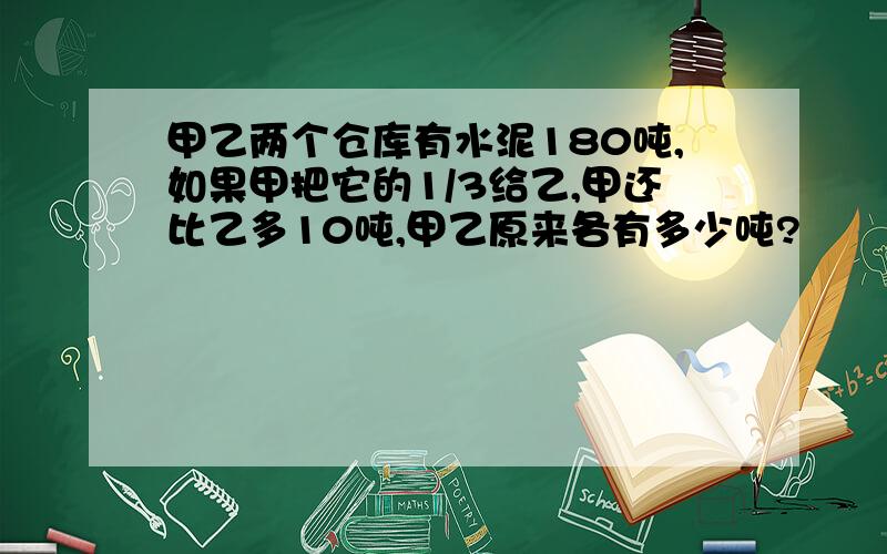 甲乙两个仓库有水泥180吨,如果甲把它的1/3给乙,甲还比乙多10吨,甲乙原来各有多少吨?