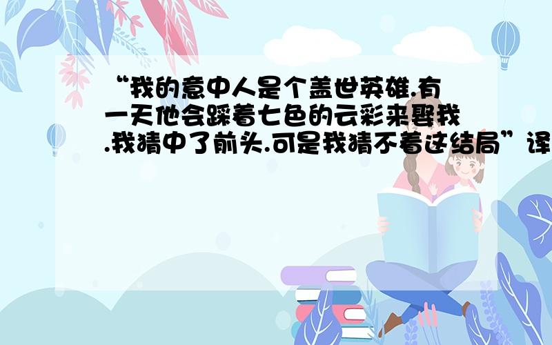 “我的意中人是个盖世英雄.有一天他会踩着七色的云彩来娶我.我猜中了前头.可是我猜不着这结局”译英