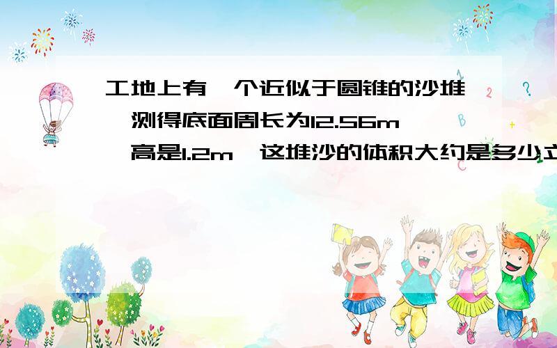 工地上有一个近似于圆锥的沙堆,测得底面周长为12.56m,高是1.2m,这堆沙的体积大约是多少立方米?