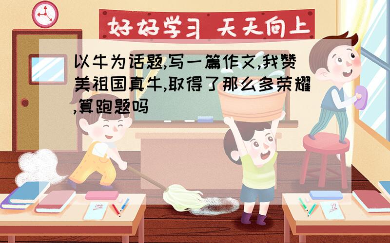 以牛为话题,写一篇作文,我赞美祖国真牛,取得了那么多荣耀,算跑题吗