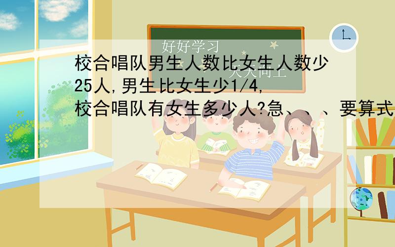 校合唱队男生人数比女生人数少25人,男生比女生少1/4,校合唱队有女生多少人?急、、、要算式