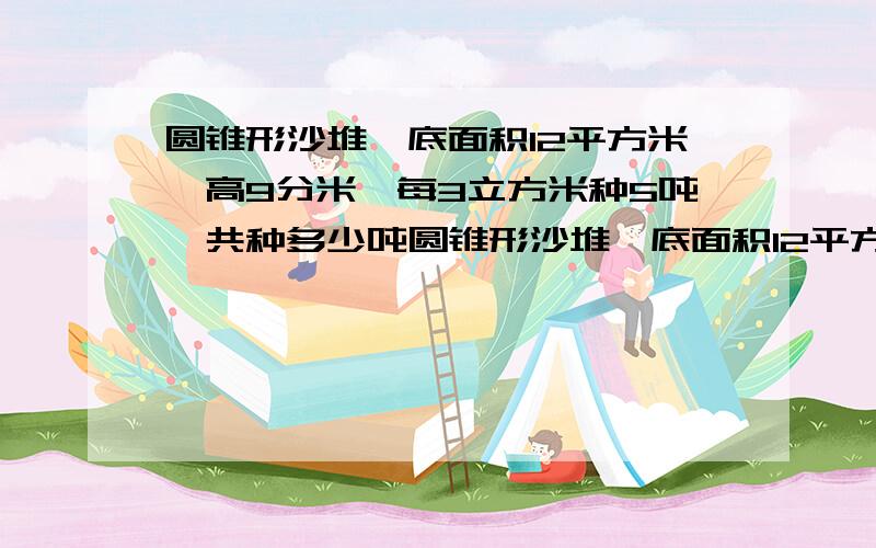 圆锥形沙堆,底面积12平方米,高9分米,每3立方米种5吨,共种多少吨圆锥形沙堆,底面积12平方米,高9分米,每3立方米重5吨,共重多少吨?