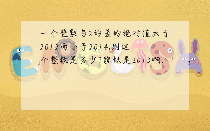 一个整数与2的差的绝对值大于2012而小于2014,则这个整数是多少?貌似是2013啊.