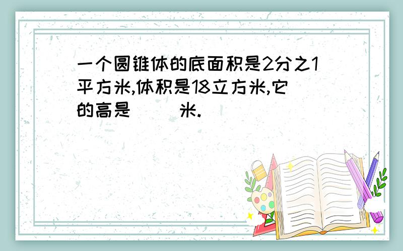 一个圆锥体的底面积是2分之1平方米,体积是18立方米,它的高是（ ）米.