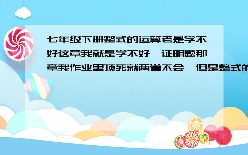 七年级下册整式的运算老是学不好这章我就是学不好,证明题那章我作业里顶死就两道不会,但是整式的运算的作业里,不会的题一片一片的.我逆用公式,和整体带入,实在太不理解,只会一些基本