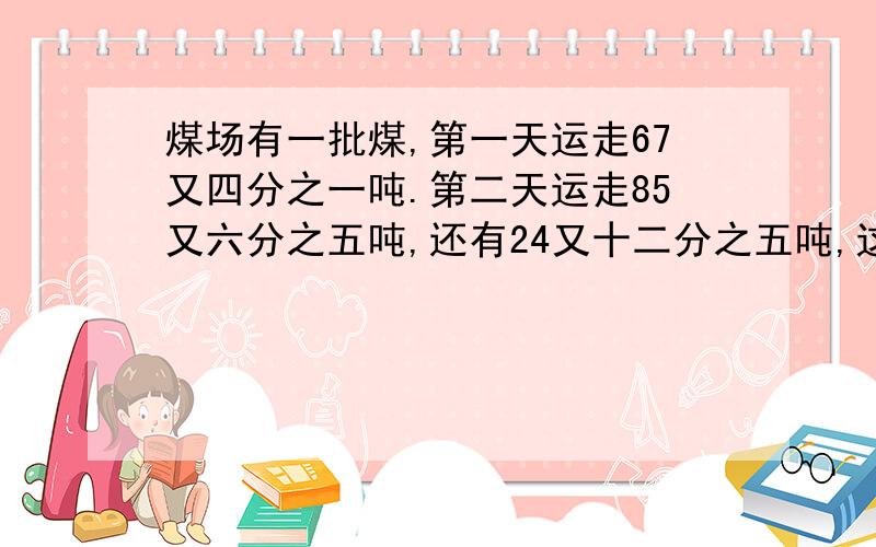 煤场有一批煤,第一天运走67又四分之一吨.第二天运走85又六分之五吨,还有24又十二分之五吨,这批煤共?